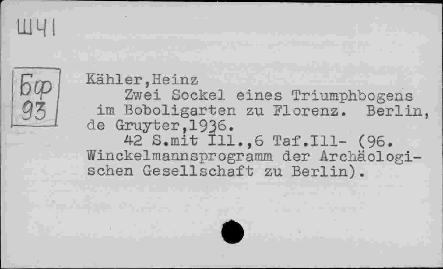 ﻿шч 1
Kähler,Heinz
Zwei Sockel eines Triumphbogens im Boboligarten zu Florenz. Berlin, de Gruyter,1936.
42 S.mit Ill.,6 Taf.111- (96. Winckelmannsprogramm der Archäologischen Gesellschaft; zu Berlin) .